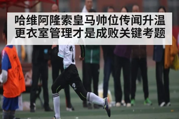 哈维阿隆索皇马帅位传闻升温更衣室管理才是成败关键考题