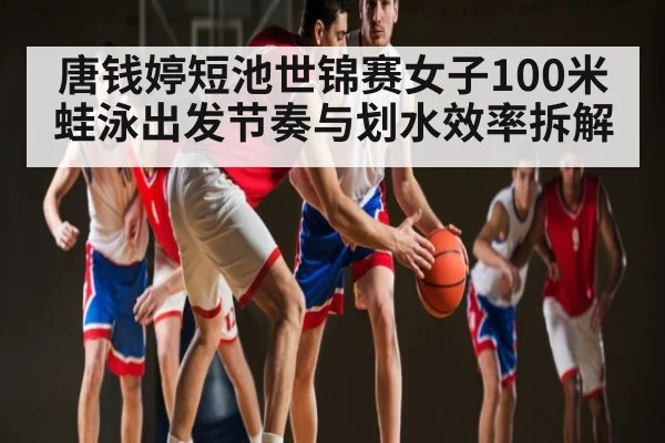 唐钱婷短池世锦赛女子100米蛙泳出发节奏与划水效率拆解