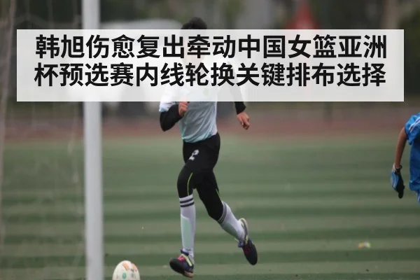 韩旭伤愈复出牵动中国女篮亚洲杯预选赛内线轮换关键排布选择